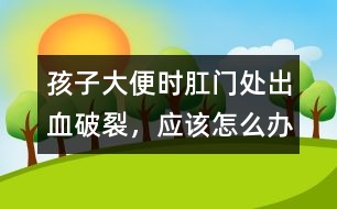 孩子大便時肛門處出血破裂，應該怎么辦