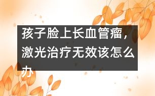 孩子臉上長(zhǎng)血管瘤，激光治療無(wú)效該怎么辦