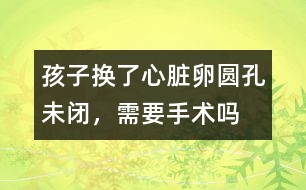 孩子換了心臟卵圓孔未閉，需要手術(shù)嗎