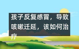 孩子反復(fù)感冒，導(dǎo)致咳嗽遷延，該如何治療