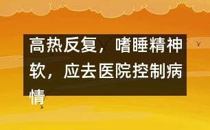 高熱反復(fù)，嗜睡精神軟，應(yīng)去醫(yī)院控制病情