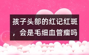 孩子頭部的紅記、紅斑，會(huì)是毛細(xì)血管瘤嗎