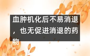 血腫機(jī)化后不易消退，也無促進(jìn)消退的藥物