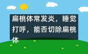 扁桃體常發(fā)炎，睡覺打呼，能否切除扁桃體