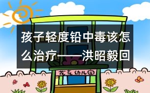 孩子輕度鉛中毒該怎么治療――洪昭毅回答