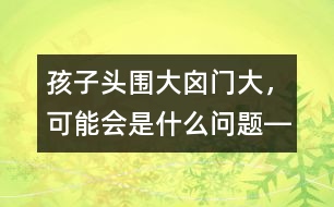 孩子頭圍大、囟門大，可能會是什么問題――洪昭毅回答