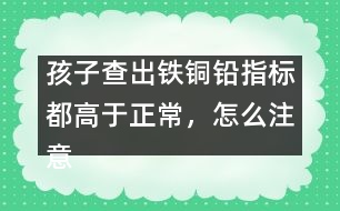 孩子查出鐵銅鉛指標(biāo)都高于正常，怎么注意