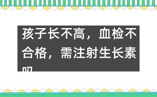 孩子長(zhǎng)不高，血檢不合格，需注射生長(zhǎng)素嗎