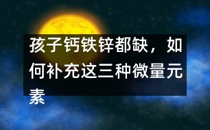 孩子鈣鐵鋅都缺，如何補充這三種微量元素
