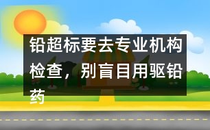 鉛超標要去專業(yè)機構檢查，別盲目用驅鉛藥