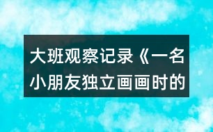 大班觀察記錄《一名小朋友獨立畫畫時的表現(xiàn)》